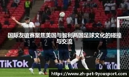 国际友谊赛聚焦美国与智利两国足球文化的碰撞与交流